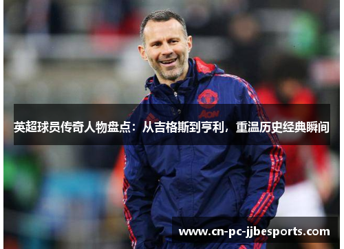 英超球员传奇人物盘点：从吉格斯到亨利，重温历史经典瞬间