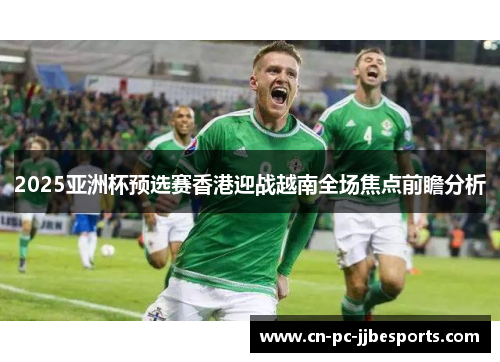 2025亚洲杯预选赛香港迎战越南全场焦点前瞻分析 2025亚洲杯预选赛香港迎战越南全场焦点前瞻分析