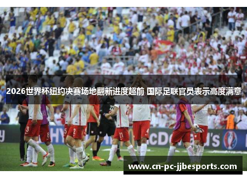 2026世界杯纽约决赛场地翻新进度超前 国际足联官员表示高度满意 2026世界杯纽约决赛场地翻新进度超前 国际足联官员表示高度满意