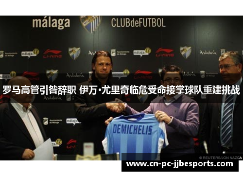 罗马高管引咎辞职 伊万·尤里奇临危受命接掌球队重建挑战