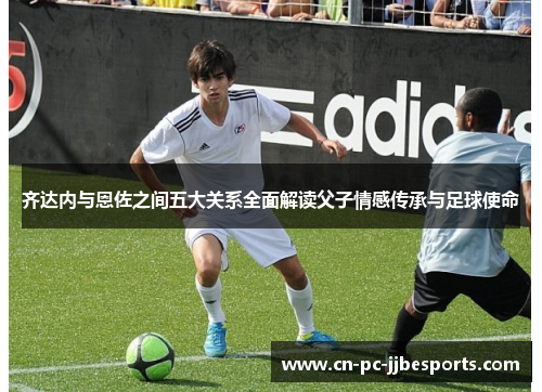 齐达内与恩佐之间五大关系全面解读父子情感传承与足球使命 齐达内与恩佐之间五大关系全面解读父子情感传承与足球使命
